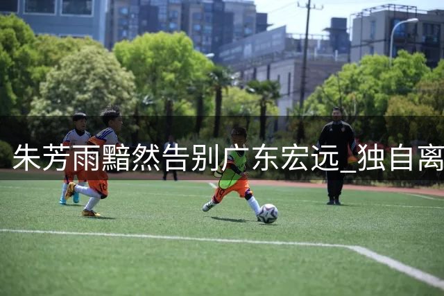 朱芳雨黯然告别广东宏远 独自离场无人相送引唏嘘