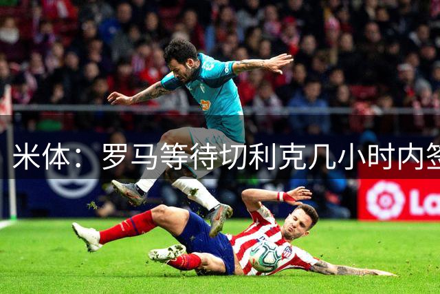 米体：罗马等待切利克几小时内签署续约合同，但球员选择加盟尤文